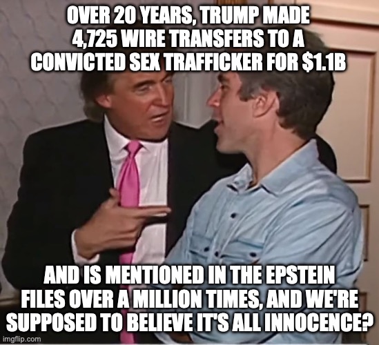 Well his (ever decreasing number of) MAGA loyals are that dumb | OVER 20 YEARS, TRUMP MADE 4,725 WIRE TRANSFERS TO A CONVICTED SEX TRAFFICKER FOR $1.1B; AND IS MENTIONED IN THE EPSTEIN FILES OVER A MILLION TIMES, AND WE'RE SUPPOSED TO BELIEVE IT'S ALL INNOCENCE? | image tagged in trump epstein party,donald trump,jeffrey epstein,maga,gullible | made w/ Imgflip meme maker