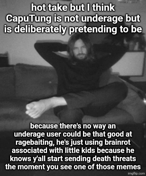 Kevin Parker sitting | hot take but I think CapuTung is not underage but is deliberately pretending to be; because there's no way an underage user could be that good at ragebaiting, he's just using brainrot associated with little kids because he
knows y'all start sending death threats
the moment you see one of those memes | image tagged in kevin parker sitting | made w/ Imgflip meme maker