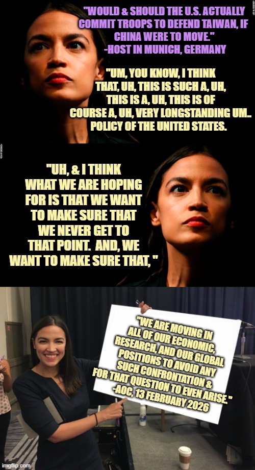 WOEFULLY UNPREPARED for a likely posed question. Completely Unserious person on the global stage for ALL to see. | "WOULD & SHOULD THE U.S. ACTUALLY
COMMIT TROOPS TO DEFEND TAIWAN, IF 
CHINA WERE TO MOVE."
 -HOST IN MUNICH, GERMANY; "UM, YOU KNOW, I THINK THAT, UH, THIS IS SUCH A, UH, THIS IS A, UH, THIS IS OF COURSE A, UH, VERY LONGSTANDING UM..
POLICY OF THE UNITED STATES. "UH, & I THINK WHAT WE ARE HOPING FOR IS THAT WE WANT TO MAKE SURE THAT WE NEVER GET TO THAT POINT.  AND, WE WANT TO MAKE SURE THAT, "; "WE ARE MOVING IN ALL OF OUR ECONOMIC, RESEARCH, AND OUR GLOBAL POSITIONS TO AVOID ANY SUCH CONFRONTATION &
FOR THAT QUESTION TO EVEN ARISE."
 -AOC, 13 FEBRUARY 2026 | image tagged in ocasio-cortez super genius,taiwan,now all of china knows you're here,european union,globalism,cultural marxism | made w/ Imgflip meme maker