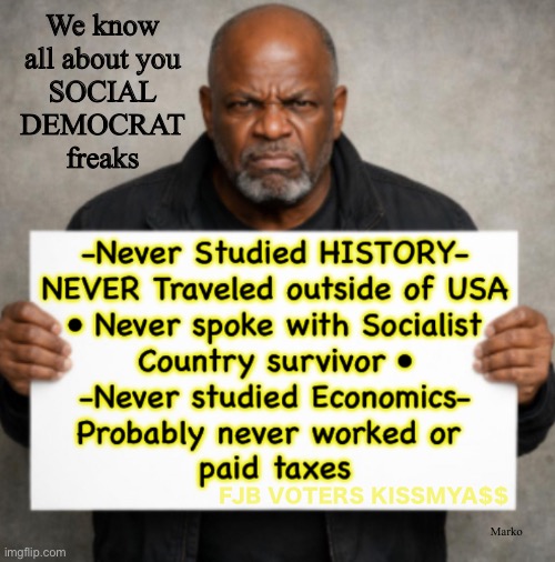 You're so transparent.  We all see how DECEIVED YOU ARE.  No real world experience. Just the word of ideologues | We know
all about you
SOCIAL
DEMOCRAT
freaks; FJB VOTERS KISSMYA$$; Marko | image tagged in memes,they poison your brain,you sound like idiots,we know reality n laugh at your beliefs,too bad u may take us all down | made w/ Imgflip meme maker