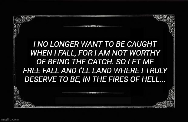 Silent Movie Card | I NO LONGER WANT TO BE CAUGHT WHEN I FALL, FOR I AM NOT WORTHY OF BEING THE CATCH. SO LET ME FREE FALL AND I'LL LAND WHERE I TRULY DESERVE TO BE, IN THE FIRES OF HELL... | image tagged in silent movie card | made w/ Imgflip meme maker