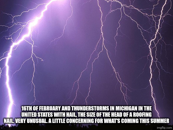 Thunderstorm | 16TH OF FEBRUARY AND THUNDERSTORMS IN MICHIGAN IN THE UNITED STATES WITH HAIL, THE SIZE OF THE HEAD OF A ROOFING NAIL. VERY UNUSUAL. A LITTLE CONCERNING FOR WHAT'S COMING THIS SUMMER | image tagged in thunderstorm | made w/ Imgflip meme maker