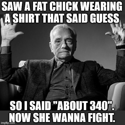 Saw a fat chick wearing a shirt that said GUESS | SAW A FAT CHICK WEARING A SHIRT THAT SAID GUESS; SO I SAID "ABOUT 340".
NOW SHE WANNA FIGHT. | image tagged in absolute cinema,funny,guess,fat,fight,weight | made w/ Imgflip meme maker