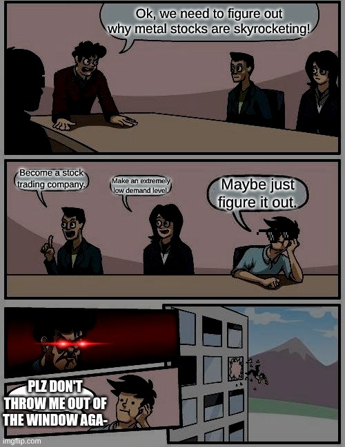 Boardroom Meeting Suggestion | Ok, we need to figure out why metal stocks are skyrocketing! Become a stock trading company. Make an extremely low demand level. Maybe just figure it out. PLZ DON'T THROW ME OUT OF THE WINDOW AGA- | image tagged in memes,boardroom meeting suggestion | made w/ Imgflip meme maker
