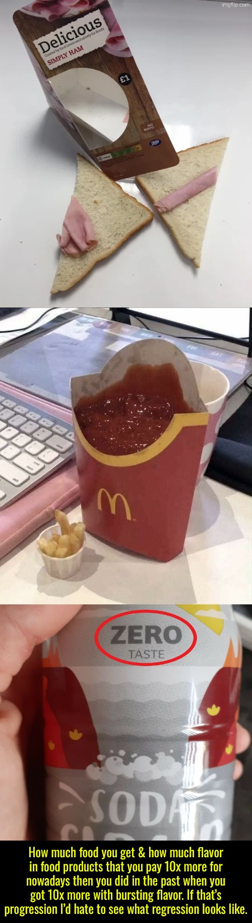 I’d Hate To See Regression | How much food you get & how much flavor in food products that you pay 10x more for nowadays then you did in the past when you got 10x more with bursting flavor. If that’s progression I’d hate to see what regression looks like. | image tagged in food memes,expensive,progress,it is evolving just backwards,ripoff,do you are have stupid | made w/ Imgflip meme maker