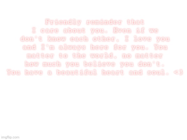 My memechats are always open if you need anything | Friendly reminder that I care about you. Even if we don't know each other, I love you and I'm always here for you. You matter to the world, no matter how much you believe you don't. You have a beautiful heart and soul. <3 | made w/ Imgflip meme maker