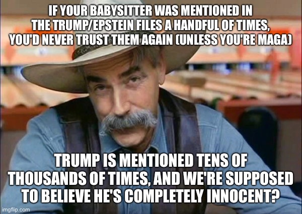 Sam Elliott special kind of stupid | IF YOUR BABYSITTER WAS MENTIONED IN THE TRUMP/EPSTEIN FILES A HANDFUL OF TIMES, YOU'D NEVER TRUST THEM AGAIN (UNLESS YOU'RE MAGA); TRUMP IS MENTIONED TENS OF THOUSANDS OF TIMES, AND WE'RE SUPPOSED TO BELIEVE HE'S COMPLETELY INNOCENT? | image tagged in sam elliott special kind of stupid | made w/ Imgflip meme maker