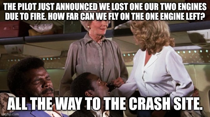 Airplane Jive | THE PILOT JUST ANNOUNCED WE LOST ONE OUR TWO ENGINES DUE TO FIRE. HOW FAR CAN WE FLY ON THE ONE ENGINE LEFT? ALL THE WAY TO THE CRASH SITE. | image tagged in airplane jive | made w/ Imgflip meme maker