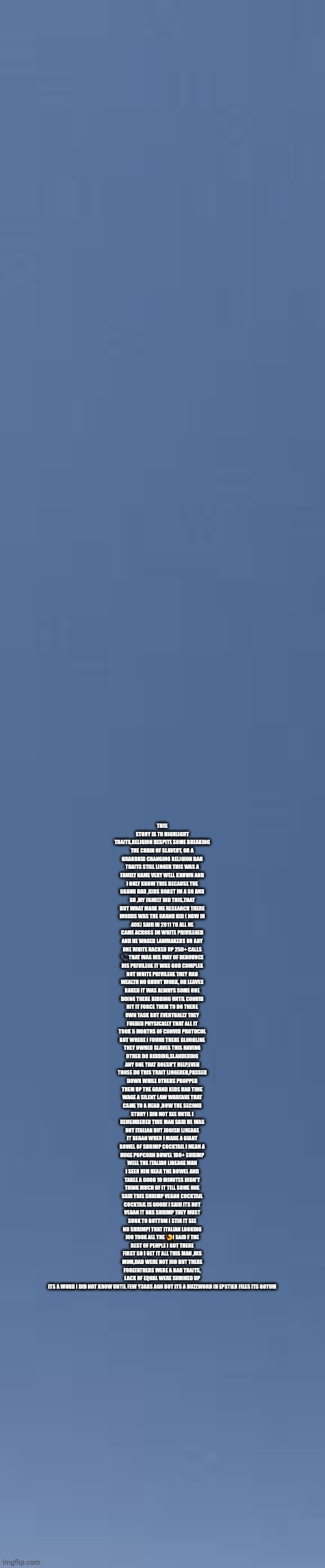 White privilege = white slave owners grand kids waging lawfare,and goyums are exposing thousands years of theft | THIS STORY IS TO HIGHLIGHT TRAITS,RELIGION DESPITE SOME BREAKING THE CHAIN OF SLAVERY, OR A GRANDKID CHANGING RELIGION BAD TRAITS STILL LINGER THIS WAS A FAMILY NAME VERY WELL KNOWN AND I ONLY KNOW THIS BECAUSE THE GRAND DAD ,KIDS BOAST IM A SO AND SO ,MY FAMILY DID THIS,THAT BUT WHAT MADE ME RESEARCH THERE WORDS WAS THE GRAND KID ( NOW IN 40S) SAID IN 2011 TO ALL HE CAME ACROSS IM WHITE PRIVILEGED AND HE WAGED LAWMAKERS ON ANY ONE WHITE RACKED UP 250+ CALLS 📞 THAT WAS HIS WAY OF DENOUNCE HIS PRIVILEGE IT WAS GOD COMPLEX NOT WHITE PRIVILEGE THEY HAD WEALTH NO GRUNT WORK, OR LEAVES RAKED IT WAS ALWAYS SOME ONE DOING THERE BIDDING UNTIL CONVID HIT IT FORCE THEM TO DO THERE OWN TASK BUT EVENTUALLY THEY FUEDED PHYSICALLY THAT ALL IT TOOK 5 MONTHS OF CONVID PROTOCOL BUT WHERE I FOUND THERE BLOODLINE THEY OWNED SLAVES THIS HAVING OTHER DO BIDDING,SLANDERING ANY ONE THAT DOESN'T HELP,EVEN THOSE DO THIS TRAIT LINGERED,PASSED DOWN WHILE OTHERS PROPPED THEM UP THE GRAND KIDS HAD TIME WAGE A SILENT LAW WARFARE THAT CAME TO A HEAD ,NOW THE SECOND STORY I DID NOT SEE UNTIL I REMEMBERED THIS MAN SAID HE WAS NOT ITALIAN BUT JO0ISH LINEAGE IT BEGAN WHEN I MADE A GIANT BOWEL OF SHRIMP COCKTAIL I MEAN A HUGE POPCORN BOWEL 100+ SHRIMP WELL THE ITALIAN LINEAGE MAN I SEEN HIM NEAR THE BOWEL AND TABLE A GOOD 10 MINUTES DIDN'T THINK MUCH OF IT TILL SOME ONE SAID THIS SHRIMP VEGAN COCKTAIL COCKTAIL IS GOOD! I SAID ITS NOT VEGAN IT HAS SHRIMP THEY MUST SUNK TO BOTTOM I STIR IT SEE NO SHRIMP! THAT ITALIAN LOOKING J0O TOOK ALL THE 🍤! SAID F THE REST OF PEOPLE I GOT THERE FIRST SO I GET IT ALL THIS MAN ,HIS MOM,DAD WERE NOT J00 BUT THERE FOREFATHERS WERE A BAD TRAITS, LACK OF EQUAL WERE SUMMED UP ITS A WORD I DID NOT KNOW UNTIL FEW Y3ARS AGO BUT ITS A BUZZWORD IN EPSTIEN FILES ITS GOYUM | image tagged in wow,true | made w/ Imgflip meme maker