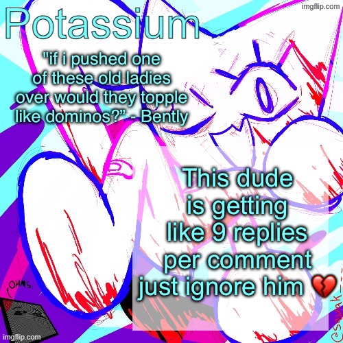 Potassium shitass fucking fuck template fuck | This dude is getting like 9 replies per comment just ignore him 💔 | image tagged in potassium shitass fucking fuck template fuck | made w/ Imgflip meme maker