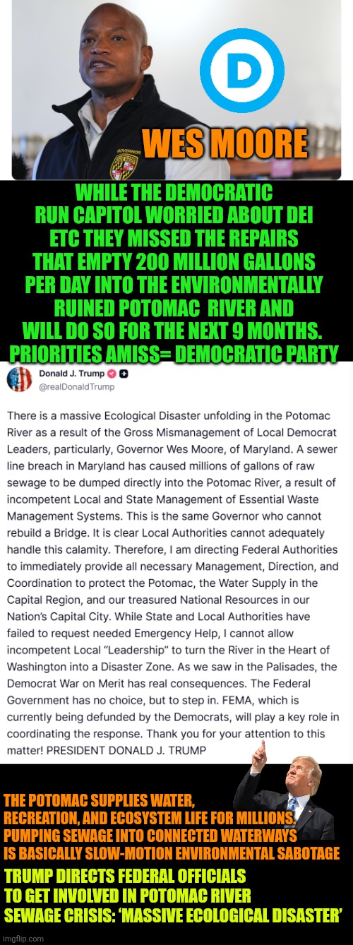 Trump Directs Federal Officials to Get Involved in Potomac River Sewage Crisis: ‘Massive Ecological Disaster’ | WES MOORE; WHILE THE DEMOCRATIC RUN CAPITOL WORRIED ABOUT DEI ETC THEY MISSED THE REPAIRS THAT EMPTY 200 MILLION GALLONS PER DAY INTO THE ENVIRONMENTALLY RUINED POTOMAC  RIVER AND WILL DO SO FOR THE NEXT 9 MONTHS. 
PRIORITIES AMISS= DEMOCRATIC PARTY; THE POTOMAC SUPPLIES WATER, RECREATION, AND ECOSYSTEM LIFE FOR MILLIONS. PUMPING SEWAGE INTO CONNECTED WATERWAYS IS BASICALLY SLOW-MOTION ENVIRONMENTAL SABOTAGE; TRUMP DIRECTS FEDERAL OFFICIALS TO GET INVOLVED IN POTOMAC RIVER SEWAGE CRISIS: ‘MASSIVE ECOLOGICAL DISASTER’ | image tagged in potomac,public health,environmental protection agency,wes moore,sewage | made w/ Imgflip meme maker