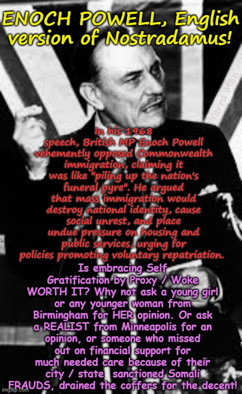 In 1968 Enoch Powell "Rivers of blood" speech, he foresaw the fall of Woke countries! | ENOCH POWELL, English version of Nostradamus! In his 1968 speech, British MP Enoch Powell vehemently opposed Commonwealth immigration, claiming it was like "piling up the nation's funeral pyre". He argued that mass immigration would destroy national identity, cause social unrest, and place undue pressure on housing and public services, urging for policies promoting voluntary repatriation. Yarra Man; Is embracing Self Gratification by Proxy / Woke WORTH IT? Why not ask a young girl or any younger woman from Birmingham for HER opinion. Or ask a REALIST from Minneapolis for an opinion, or someone who missed out on financial support for much needed care because of their city / state  sanctioned Somali FRAUDS, drained the coffers for the decent! | image tagged in virtue signalling self gratification by proxy,ultra far left,labor labour democrat,starmer albanese biden,illegal immigration | made w/ Imgflip meme maker