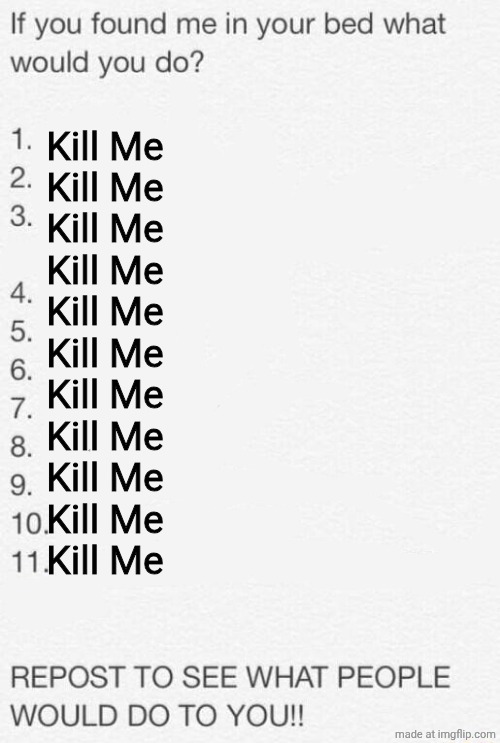 If you found me in your bed what would you do | Kill Me
Kill Me
Kill Me

Kill Me
Kill Me
Kill Me
Kill Me
Kill Me
Kill Me
Kill Me
Kill Me | image tagged in if you found me in your bed what would you do | made w/ Imgflip meme maker