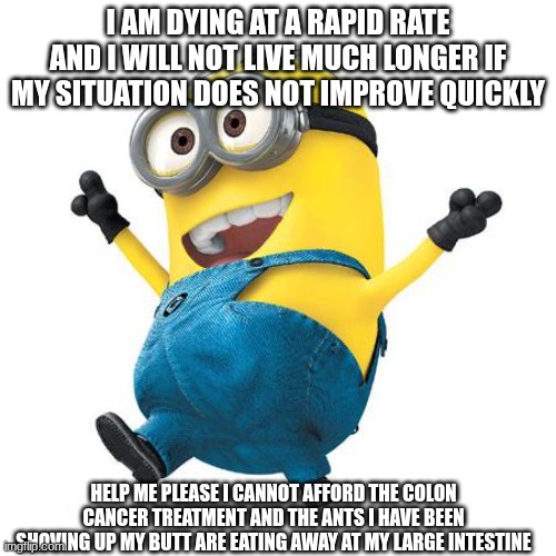 minion in extreme agony due to his colon cancer and ants up his butt | I AM DYING AT A RAPID RATE AND I WILL NOT LIVE MUCH LONGER IF MY SITUATION DOES NOT IMPROVE QUICKLY; HELP ME PLEASE I CANNOT AFFORD THE COLON CANCER TREATMENT AND THE ANTS I HAVE BEEN SHOVING UP MY BUTT ARE EATING AWAY AT MY LARGE INTESTINE | image tagged in happy minion | made w/ Imgflip meme maker
