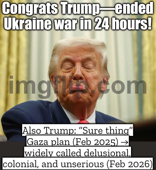 Also Trump: “My Gaza plan is a sure thing.” (Everyone else: profoundly unserious) | Congrats Trump—ended Ukraine war in 24 hours! Also Trump: “Sure thing” Gaza plan (Feb 2025) → widely called delusional, colonial, and unserious (Feb 2026) | image tagged in stupid trump,palestine,russo-ukrainian war,trump lies,donald trump,ukrainian lives matter | made w/ Imgflip meme maker
