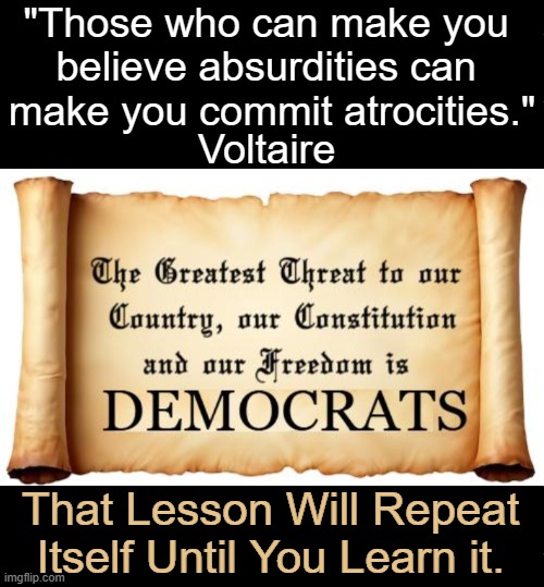The state or quality of being absurd or inconsistent w/ obvious truth, reason, sound judgment or common sense | "Those who can make you 
believe absurdities can 
make you commit atrocities."; Voltaire; That Lesson Will Repeat 
Itself Until You Learn it. | image tagged in democrats,obviously,absurd,common sense,truth,reason | made w/ Imgflip meme maker
