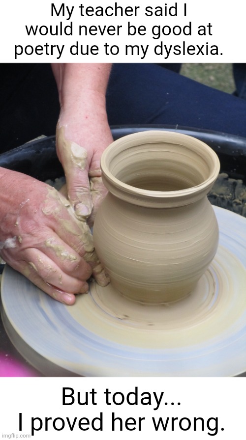 poetry... ptreoy... POTTERY??? | My teacher said I would never be good at poetry due to my dyslexia. But today... I proved her wrong. | image tagged in poetry,pottery,dyslexia,puns,teacher,talent | made w/ Imgflip meme maker