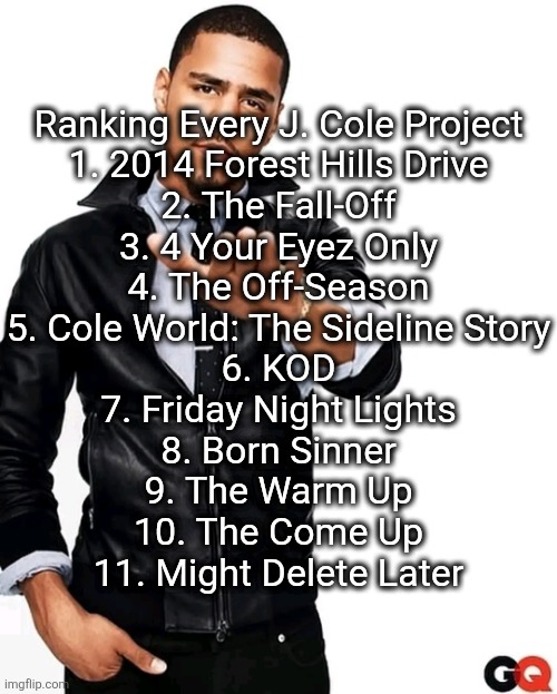 I have MDL ranked lower than YNX by yuno miles | Ranking Every J. Cole Project
1. 2014 Forest Hills Drive
2. The Fall-Off
3. 4 Your Eyez Only
4. The Off-Season
5. Cole World: The Sideline Story
6. KOD
7. Friday Night Lights
8. Born Sinner
9. The Warm Up
10. The Come Up
11. Might Delete Later | image tagged in j cole - daddy chill | made w/ Imgflip meme maker