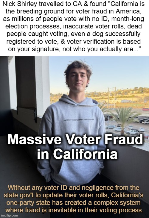 Not a single location could verify the voter rolls! Voters inaccurately aged at 125 years old. | Nick Shirley travelled to CA & found "California is 
the breeding ground for voter fraud in America, 
as millions of people vote with no ID, month-long 
election processes, inaccurate voter rolls, dead 
people caught voting, even a dog successfully 
registered to vote, & voter verification is based 
on your signature, not who you actually are..."; Massive Voter Fraud 
in California; Without any voter ID and negligence from the 
state gov't to update their voter rolls, California’s 
one-party state has created a complex system 
where fraud is inevitable in their voting process. | image tagged in nick shirley,california,election fraud,voter fraud,independent,journalism | made w/ Imgflip meme maker