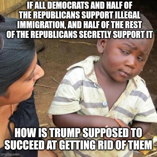Third World Skeptical Kid Meme | IF ALL DEMOCRATS AND HALF OF THE REPUBLICANS SUPPORT ILLEGAL IMMIGRATION, AND HALF OF THE REST OF THE REPUBLICANS SECRETLY SUPPORT IT; HOW IS TRUMP SUPPOSED TO SUCCEED AT GETTING RID OF THEM | image tagged in memes,third world skeptical kid | made w/ Imgflip meme maker