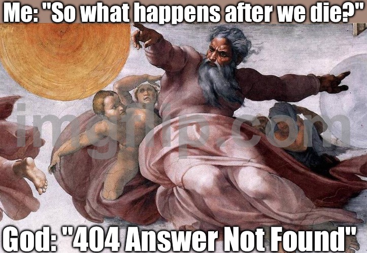 Me: "So what happens after we die?"; God: "404 Answer Not Found" | Me: "So what happens after we die?"; God: "404 Answer Not Found" | image tagged in god,anti-religion,god religion universe,death,afterlife,answer | made w/ Imgflip meme maker