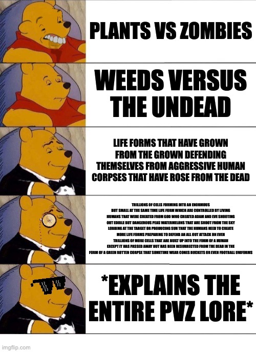 Hopefully you can read the fourth  one good | PLANTS VS ZOMBIES; WEEDS VERSUS THE UNDEAD; LIFE FORMS THAT HAVE GROWN FROM THE GROWN DEFENDING THEMSELVES FROM AGGRESSIVE HUMAN CORPSES THAT HAVE ROSE FROM THE DEAD; TRILLIONS OF CELLS FORMING INTO AN ENORMOUS BUT SMALL AT THE SAME TIME LIFE FORM WHICH ARE CONTROLLED BY LIVING HUMANS THAT WERE CREATED FROM GOD WHO CREATED ADAM AND EVE SHOOTING OUT EDIBLE BUT DANGEROUS PEAS WATERMELONS THAT ARE SHOOT FROM THE SKY LOBBING AT THE TARGET OR PRODUCING SUN THAT THE HUMANS NEED TO CREATE MORE LIFE FORMS PREPARING TO DEFEND AN ALL OUT ATTACK ON EVEN TRILLIONS OF MORE CELLS THAT ARE BUILT UP INTO THE FORM OF A HUMAN EXCEPT IT HAS PASSED AWAY BUT HAS BEEN RESURRECTED FROM THE DEAD IN THE FORM OF A GREEN ROTTEN CORPSE THAT SOMETIME WEAR CONES BUCKETS OR EVEN FOOTBALL UNIFORMS; *EXPLAINS THE ENTIRE PVZ LORE* | image tagged in winnie the pooh v 20,long,memes,pvz,tuxedo winnie the pooh | made w/ Imgflip meme maker