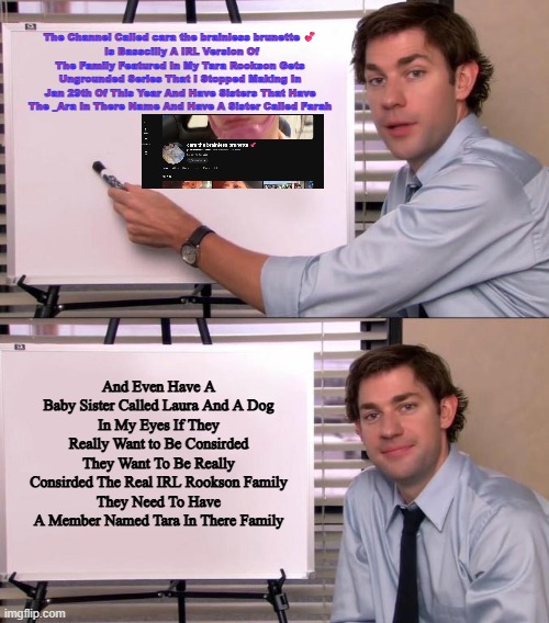 Yep | The Channel Called cara the brainless brunette 💕
 Is Basscilly A IRL Version Of The Family Featured In My Tara Rookson Gets Ungrounded Series That I Stopped Making In Jan 29th Of This Year And Have Sisters That Have The _Ara In There Name And Have A Sister Called Farah; And Even Have A Baby Sister Called Laura And A Dog
In My Eyes If They Really Want to Be Consirded They Want To Be Really Consirded The Real IRL Rookson Family
They Need To Have A Member Named Tara In There Family | image tagged in jim halpert explains,true stuff,unpexcted concernces | made w/ Imgflip meme maker