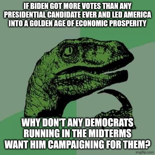 know malarkey | IF BIDEN GOT MORE VOTES THAN ANY PRESIDENTIAL CANDIDATE EVER AND LED AMERICA INTO A GOLDEN AGE OF ECONOMIC PROSPERITY; WHY DON'T ANY DEMOCRATS RUNNING IN THE MIDTERMS WANT HIM CAMPAIGNING FOR THEM? | image tagged in philosoraptor,biden,political meme | made w/ Imgflip meme maker