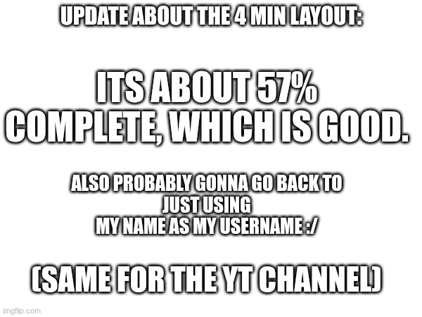 yuh | UPDATE ABOUT THE 4 MIN LAYOUT:; ITS ABOUT 57% COMPLETE, WHICH IS GOOD. ALSO PROBABLY GONNA GO BACK TO
JUST USING MY NAME AS MY USERNAME :/; (SAME FOR THE YT CHANNEL) | image tagged in gd,progress,yt,idk,boredom | made w/ Imgflip meme maker
