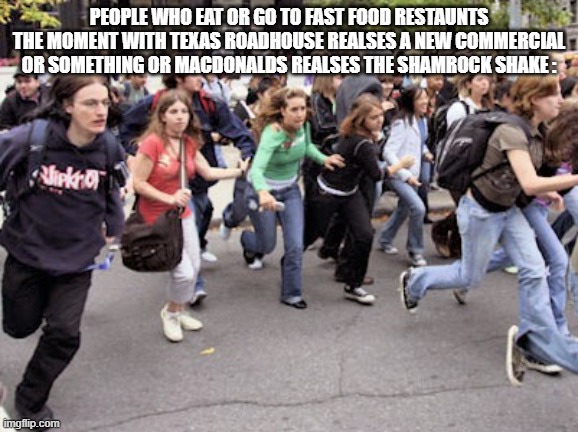 True Man | PEOPLE WHO EAT OR GO TO FAST FOOD RESTAUNTS THE MOMENT WITH TEXAS ROADHOUSE REALSES A NEW COMMERCIAL OR SOMETHING OR MACDONALDS REALSES THE SHAMROCK SHAKE : | image tagged in people running,true memes,here | made w/ Imgflip meme maker
