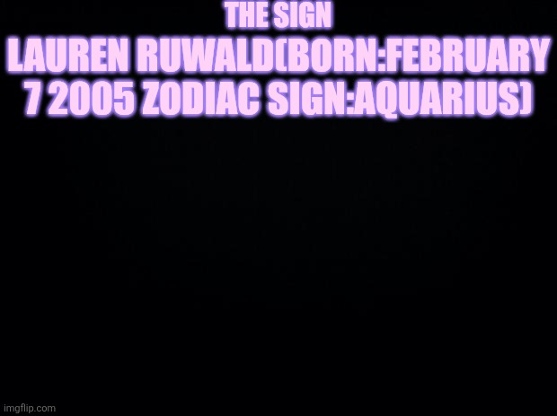 Black background | THE SIGN; LAUREN RUWALD(BORN:FEBRUARY 7 2005 ZODIAC SIGN:AQUARIUS) | image tagged in black background | made w/ Imgflip meme maker