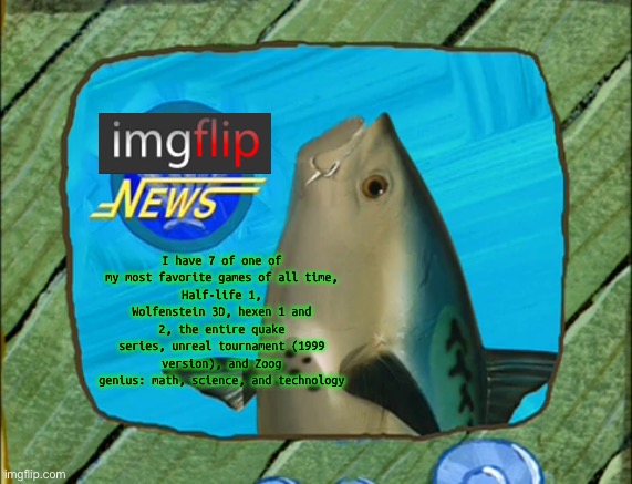 Untitled | I have 7 of one of my most favorite games of all time,
Half-life 1, Wolfenstein 3D, hexen 1 and 2, the entire quake series, unreal tournament (1999 version), and Zoog genius: math, science, and technology | image tagged in spongebob new reporter | made w/ Imgflip meme maker