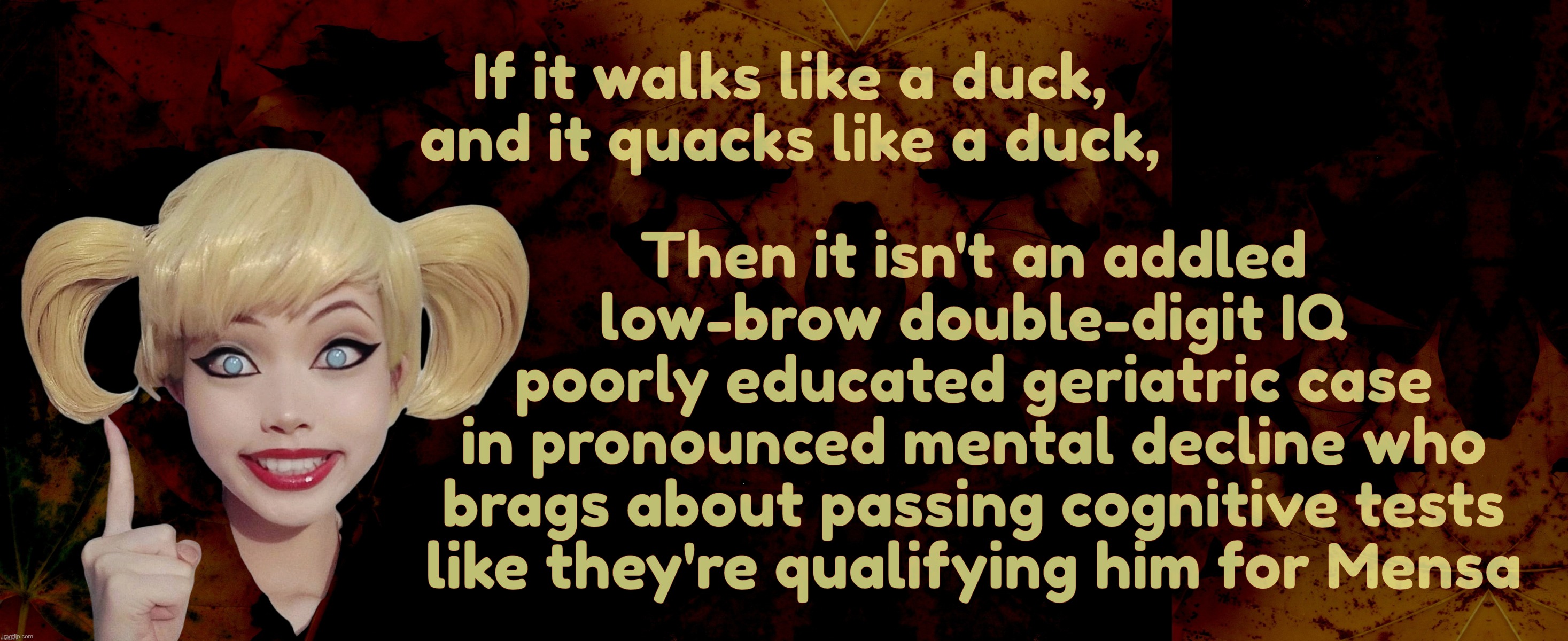 It's like a textbook case of a comic book nightmare come true minus the larfs | If it walks like a duck, and it quacks like a duck, Then it isn't an addled
low-brow double-digit IQ
poorly educated geriatric case
in pronounced mental decline who
brags about passing cognitive tests
like they're qualifying him for Mensa | image tagged in harley quinn,walks quacks duck,stupidity unbound,idiocy unleashed,moronicness untethered,critical thinking deceased | made w/ Imgflip meme maker