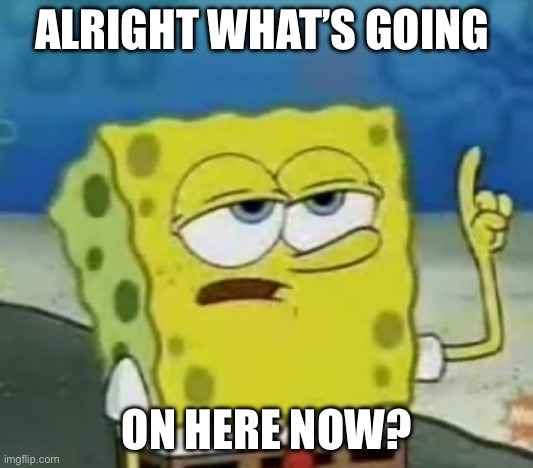 I'll Have You Know Spongebob Meme | ALRIGHT WHAT’S GOING; ON HERE NOW? | image tagged in memes,i'll have you know spongebob | made w/ Imgflip meme maker