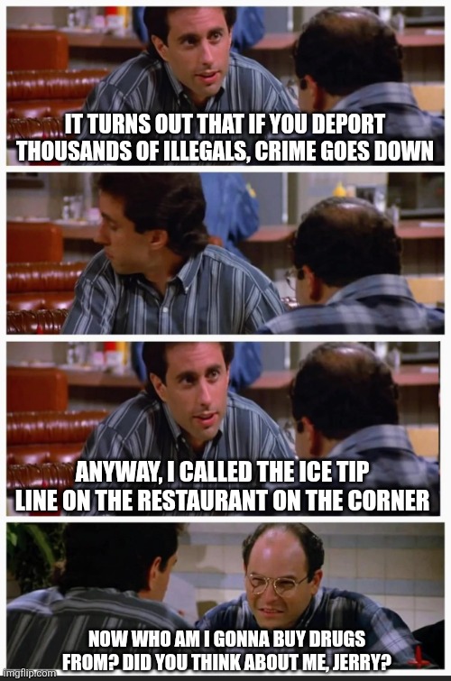 Deporting illegals reduces crime | IT TURNS OUT THAT IF YOU DEPORT THOUSANDS OF ILLEGALS, CRIME GOES DOWN; ANYWAY, I CALLED THE ICE TIP LINE ON THE RESTAURANT ON THE CORNER; NOW WHO AM I GONNA BUY DRUGS FROM? DID YOU THINK ABOUT ME, JERRY? | image tagged in seinfeld so i said,ice,illegals,deportation reduces crime | made w/ Imgflip meme maker