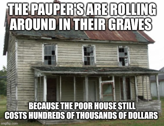 Crap Shack | THE PAUPER'S ARE ROLLING AROUND IN THEIR GRAVES; BECAUSE THE POOR HOUSE STILL COSTS HUNDREDS OF THOUSANDS OF DOLLARS | image tagged in crap shack | made w/ Imgflip meme maker