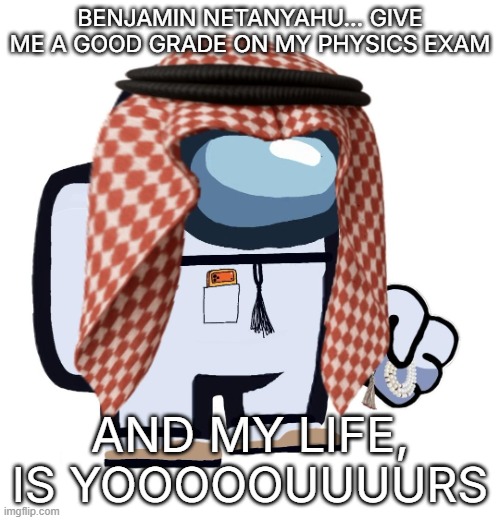 ArabMogus (thanks eshaheer) | BENJAMIN NETANYAHU... GIVE ME A GOOD GRADE ON MY PHYSICS EXAM; AND MY LIFE, IS YOOOOOUUUURS | image tagged in arabmogus thanks eshaheer | made w/ Imgflip meme maker