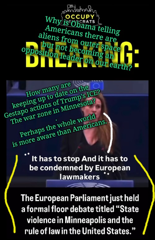 What the bleep? | Why is Obama telling Americans there are aliens from outer space but not becoming an opposition leader on our earth? How many are keeping up to date on the Gestapo actions of Trump's ICE?
The war zone in Minnesota? 
.
Perhaps the whole world is more aware than Americans. | image tagged in helloooo | made w/ Imgflip meme maker