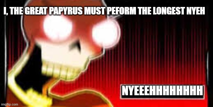 NYEEEEEEEEEEEEEEEEEEEEEEEEEEEEEEEEEEEEEEEEEEEEEEEEEEEEEEEEEEEEEEEEEEEEEEEEEEEEEEEEEEEEEEEEEEEEEEEEEEEEEEEEEEEEEEEEEEEEEEEEEEEEEH | I, THE GREAT PAPYRUS MUST PEFORM THE LONGEST NYEH; NYEEEHHHHHHHH | image tagged in papyrus screaming | made w/ Imgflip meme maker