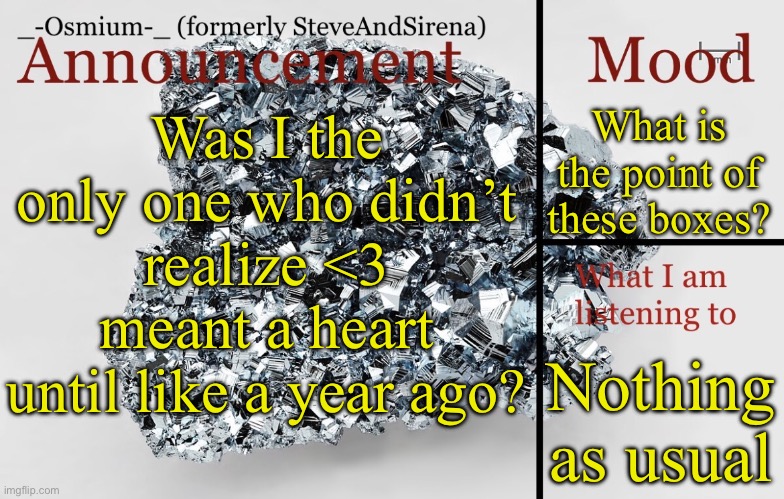 I always thought <3 was an emoticon | What is the point of these boxes? Was I the only one who didn’t realize <3 meant a heart until like a year ago? Nothing as usual | image tagged in _-osmium-_ announcement template | made w/ Imgflip meme maker