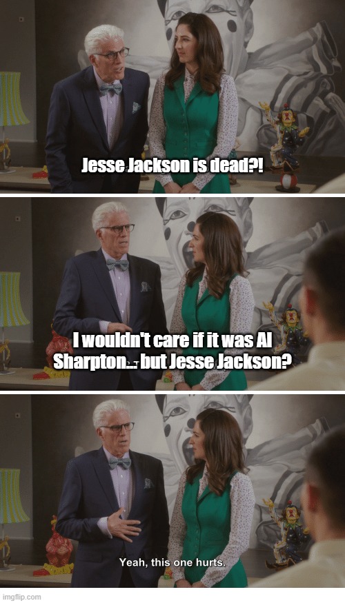 The Rev. Jesse Jackson, pioneering civil rights activist, dies at 84. October 8, 1941 – February 17, 2026 | Jesse Jackson is dead?! I wouldn't care if it was Al
Sharpton... but Jesse Jackson? | image tagged in jesse jackson,freedom,rights,civil rights,activism,rip | made w/ Imgflip meme maker