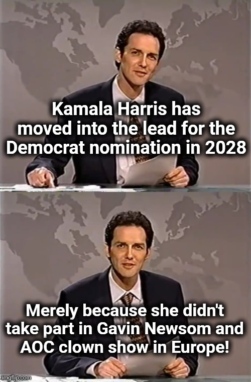 WEEKEND UPDATE WITH NORM | Kamala Harris has moved into the lead for the Democrat nomination in 2028; Merely because she didn't take part in Gavin Newsom and
AOC clown show in Europe! | image tagged in weekend update with norm,gavin newsom,aoc,democrats,kamala harris,europe | made w/ Imgflip meme maker