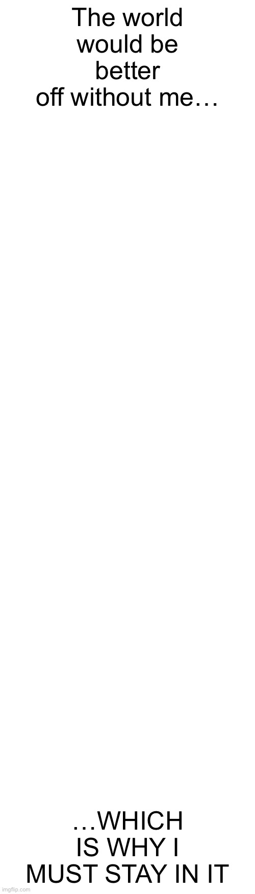 (Please press view more it’s not a suicide thing) | The world would be better off without me…; …WHICH IS WHY I MUST STAY IN IT | image tagged in long blank white template | made w/ Imgflip meme maker