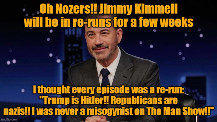 Every episode is the same 'ole same 'ole | Oh Nozers!! Jimmy Kimmell will be in re-runs for a few weeks; I thought every episode was a re-run: "Trump is Hitler!! Republicans are nazis!! I was never a misogynist on The Man Show!!" | image tagged in jimmy kimmel,ratings,leftists,cancelled | made w/ Imgflip meme maker