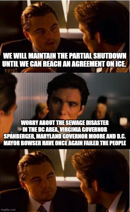 Something stinks in DC | WE WILL MAINTAIN THE PARTIAL SHUTDOWN UNTIL WE CAN REACH AN AGREEMENT ON ICE. WORRY ABOUT THE SEWAGE DISASTER IN THE DC AREA, VIRGINIA GOVERNOR SPANBERGER, MARYLAND GOVERNOR MOORE AND D.C. MAYOR BOWSER HAVE ONCE AGAIN FAILED THE PEOPLE | image tagged in memes,inception,massive sewage spill,democrat failure,government shutdown,democrat war on america | made w/ Imgflip meme maker