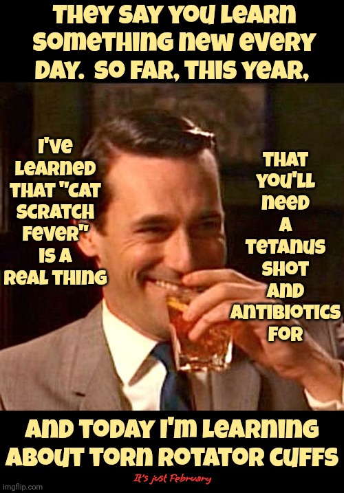 It's Going To Be A Great Year Filled With Miracles | They say you learn something new every day.  So far, this year, I've learned that "Cat Scratch Fever" is a real thing; that you'll need a tetanus shot and antibiotics for; And today I'm learning about torn rotator cuffs; It's just February | image tagged in drinking guy,memes,knowledge is power,learn something new every day,ouch,learning | made w/ Imgflip meme maker