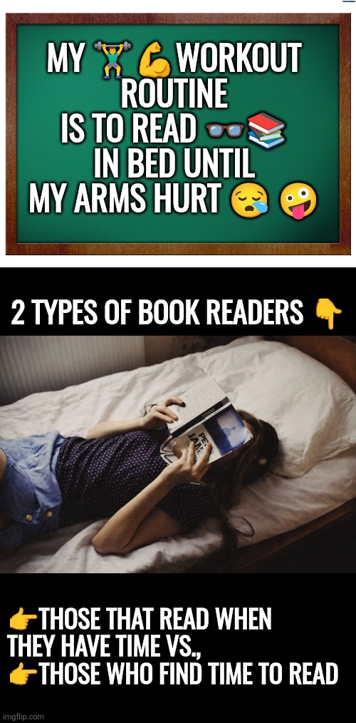 Reading workout | MY 🏋‍♂️💪WORKOUT ROUTINE IS TO READ 👓📚 IN BED UNTIL MY ARMS HURT 😪 🤪; 2 TYPES OF BOOK READERS 👇; 👉THOSE THAT READ WHEN THEY HAVE TIME VS., 
👉THOSE WHO FIND TIME TO READ | image tagged in reading,education,knowledge,wisdom,discipline,priorities | made w/ Imgflip meme maker