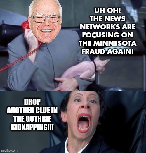 Dr Evil and Frau | UH OH! THE NEWS NETWORKS ARE FOCUSING ON THE MINNESOTA FRAUD AGAIN! DROP ANOTHER CLUE IN THE GUTHRIE KIDNAPPING!!! | image tagged in dr evil and frau | made w/ Imgflip meme maker