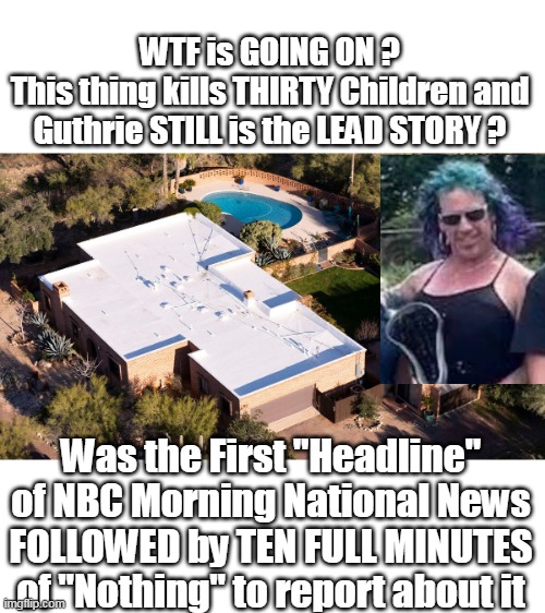 Plus Robert Duvall and Jesse Jackson died overnight | WTF is GOING ON ?
This thing kills THIRTY Children and Guthrie STILL is the LEAD STORY ? Was the First "Headline" of NBC Morning National News FOLLOWED by TEN FULL MINUTES of "Nothing" to report about it | image tagged in nbc lead story guthrie 30 children killed meme | made w/ Imgflip meme maker