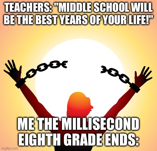 Istg im so done with middle school | TEACHERS: "MIDDLE SCHOOL WILL BE THE BEST YEARS OF YOUR LIFE!"; ME THE MILLISECOND EIGHTH GRADE ENDS: | image tagged in freedom,meme,school,sucks | made w/ Imgflip meme maker